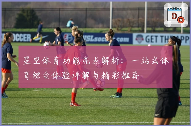 星空体育功能亮点解析：一站式体育综合体验详解与精彩推荐
