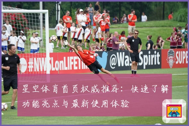 星空体育首页权威推荐：快速了解功能亮点与最新使用体验
