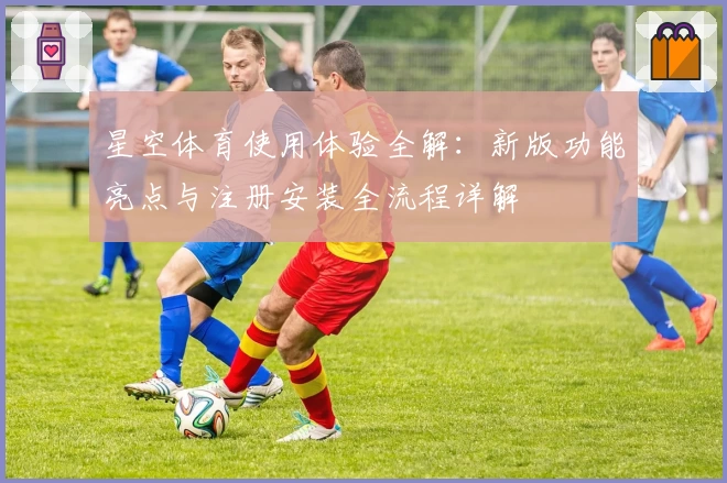 星空体育使用体验全解：新版功能亮点与注册安装全流程详解
