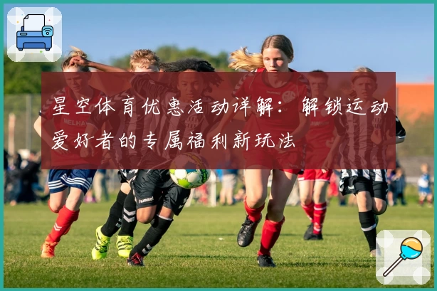星空体育优惠活动详解：解锁运动爱好者的专属福利新玩法