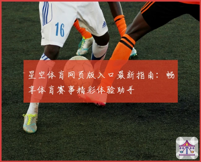 星空体育网页版入口最新指南：畅享体育赛事精彩体验助手