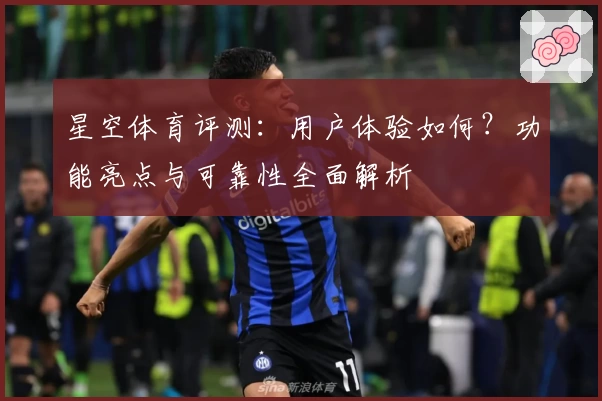 星空体育评测：用户体验如何？功能亮点与可靠性全面解析