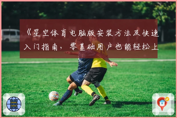 《星空体育电脑版安装方法及快速入门指南，零基础用户也能轻松上手》