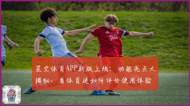 星空体育APP新版上线：功能亮点大揭秘，看体育迷如何评价使用体验
