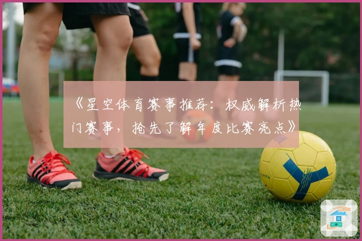 《星空体育赛事推荐：权威解析热门赛事，抢先了解年度比赛亮点》