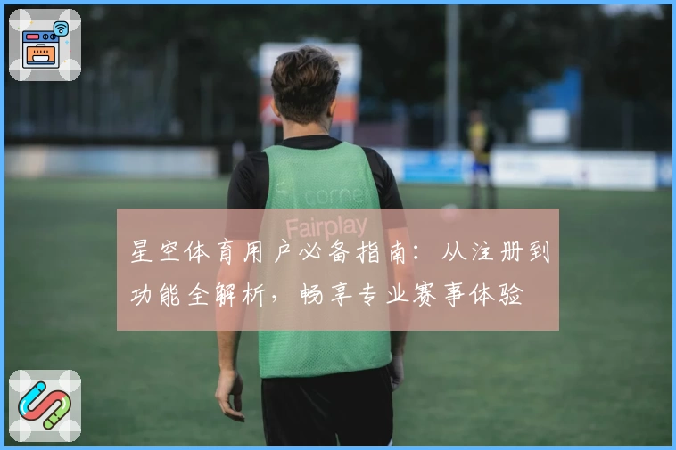 星空体育用户必备指南：从注册到功能全解析，畅享专业赛事体验