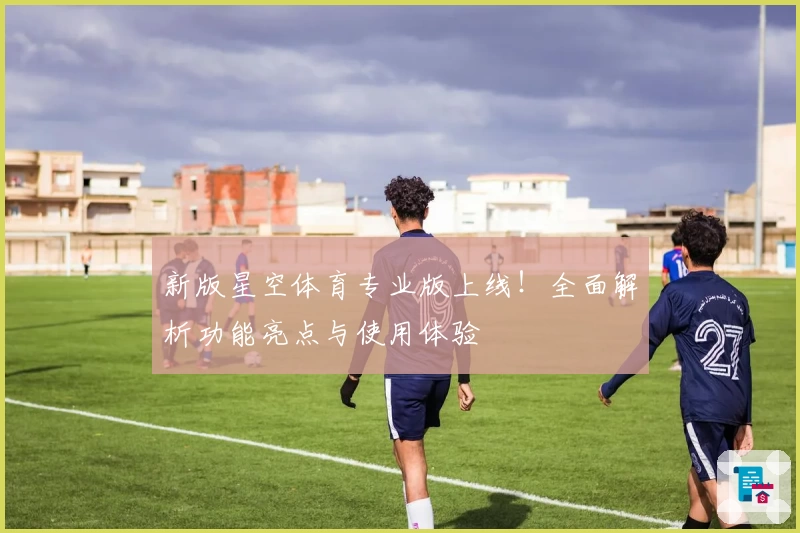 新版星空体育专业版上线！全面解析功能亮点与使用体验