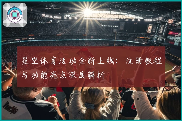 星空体育活动全新上线：注册教程与功能亮点深度解析