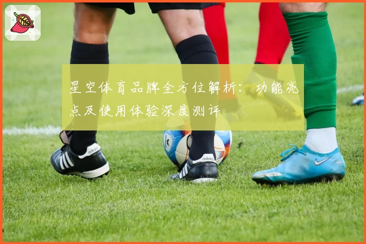 星空体育品牌全方位解析：功能亮点及使用体验深度测评