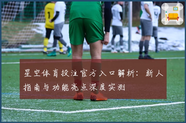 星空体育投注官方入口解析：新人指南与功能亮点深度实测