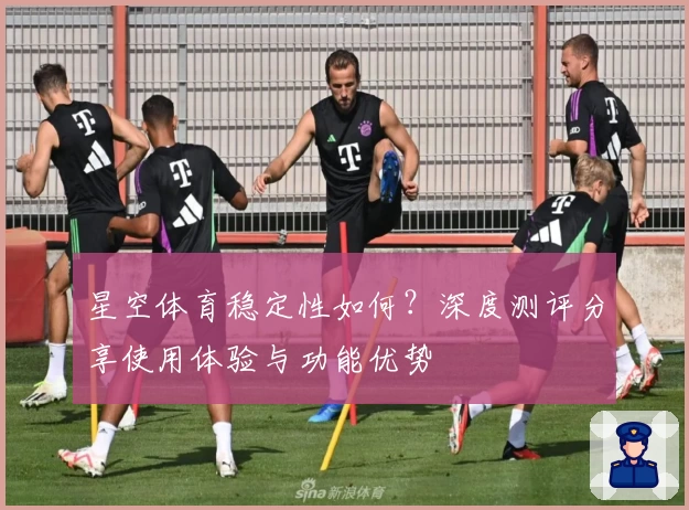 星空体育稳定性如何？深度测评分享使用体验与功能优势