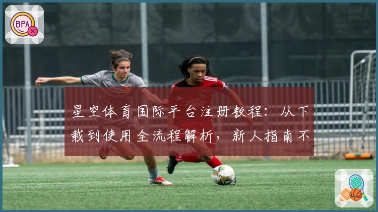 星空体育国际平台注册教程：从下载到使用全流程解析，新人指南不容错过