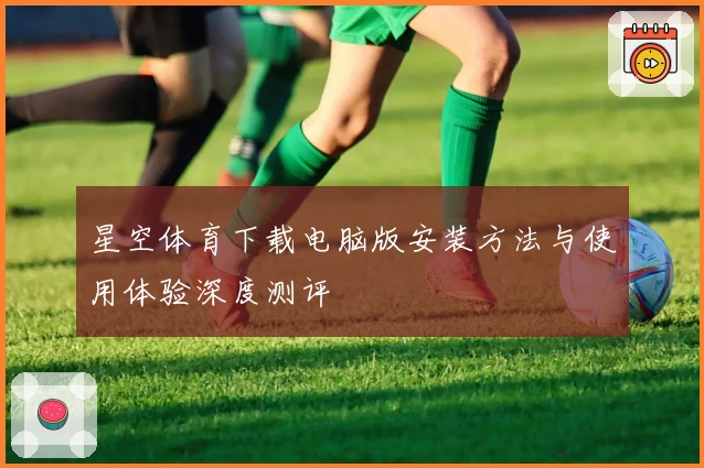 星空体育下载电脑版安装方法与使用体验深度测评