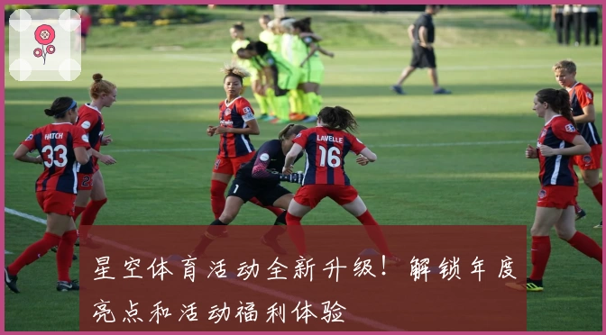 星空体育活动全新升级！解锁年度亮点和活动福利体验