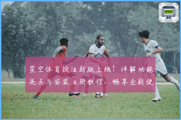星空体育投注新版上线！详解功能亮点与安装注册教程，畅享全新使用体验