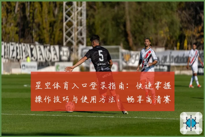 星空体育入口登录指南：快速掌握操作技巧与使用方法，畅享高清赛事直播体验