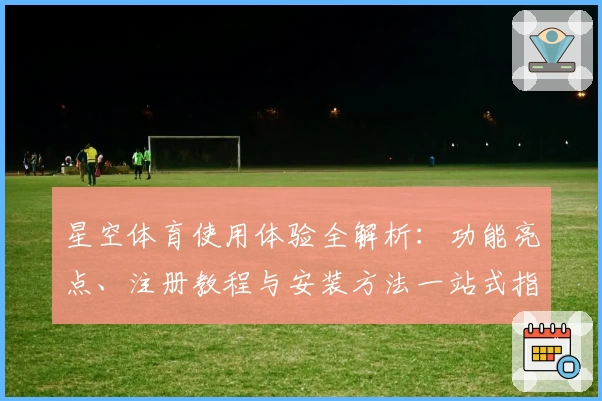 星空体育使用体验全解析：功能亮点、注册教程与安装方法一站式指南