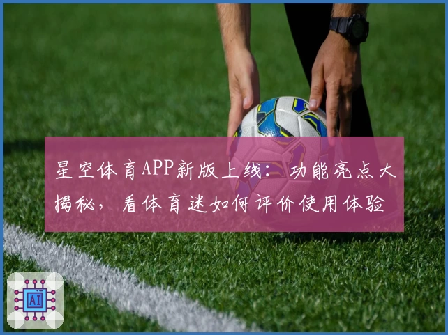星空体育APP新版上线：功能亮点大揭秘，看体育迷如何评价使用体验