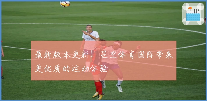最新版本更新！星空体育国际带来更优质的运动体验