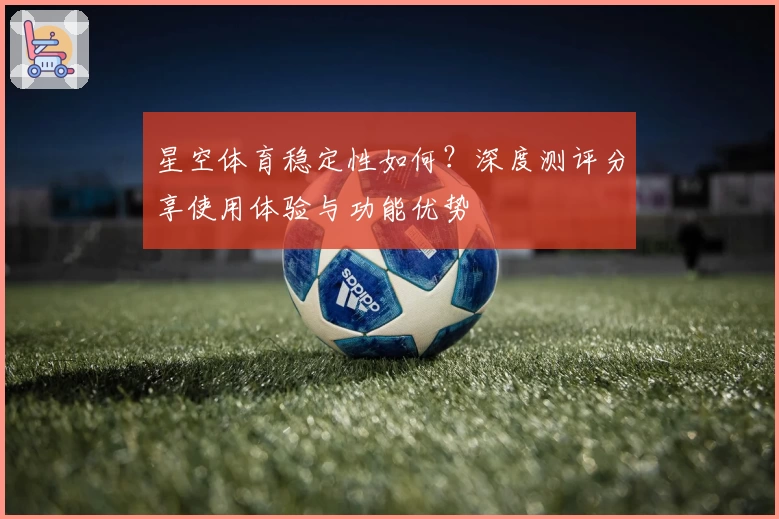 星空体育稳定性如何？深度测评分享使用体验与功能优势