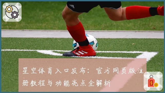 星空体育入口发布：官方网页版注册教程与功能亮点全解析
