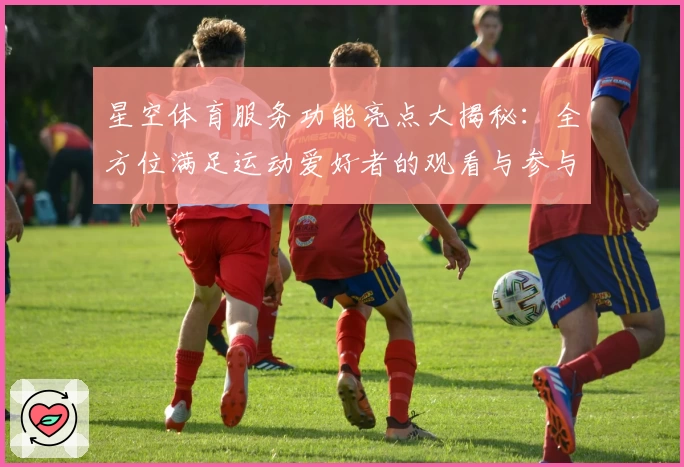 星空体育服务功能亮点大揭秘：全方位满足运动爱好者的观看与参与需求