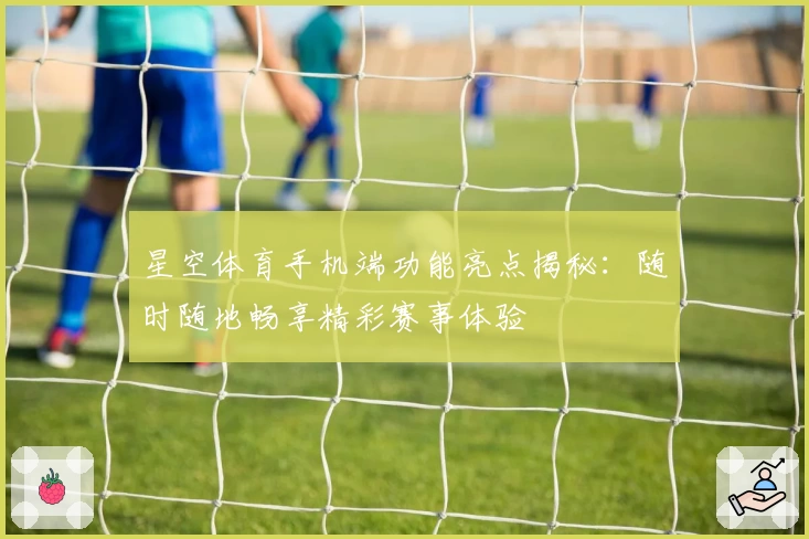 星空体育手机端功能亮点揭秘：随时随地畅享精彩赛事体验