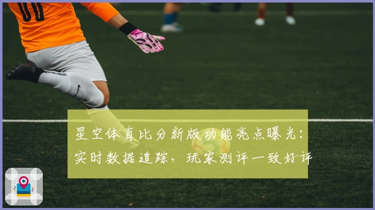 星空体育比分新版功能亮点曝光：实时数据追踪，玩家测评一致好评