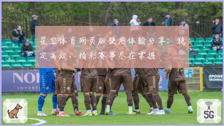 星空体育网页版使用体验分享：稳定高效，精彩赛事尽在掌握