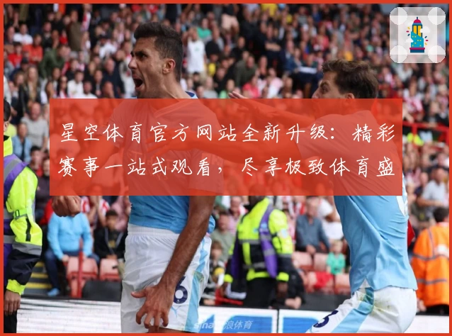 星空体育官方网站全新升级:精彩赛事一站式观看,尽享极致体育盛宴