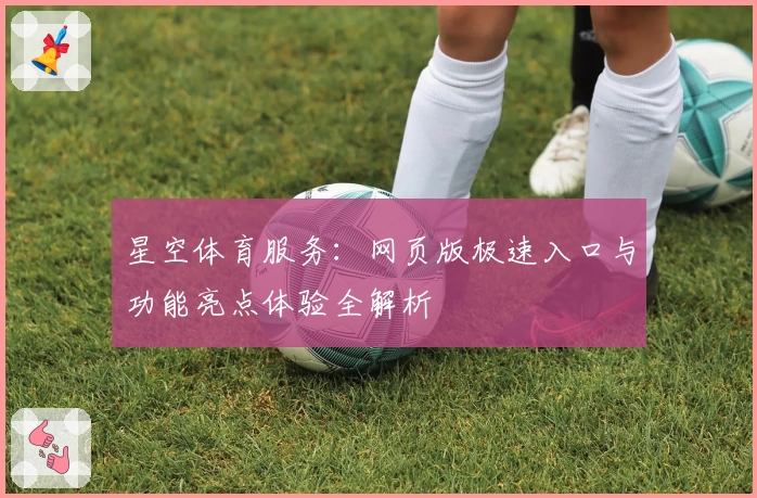 星空体育服务：网页版极速入口与功能亮点体验全解析
