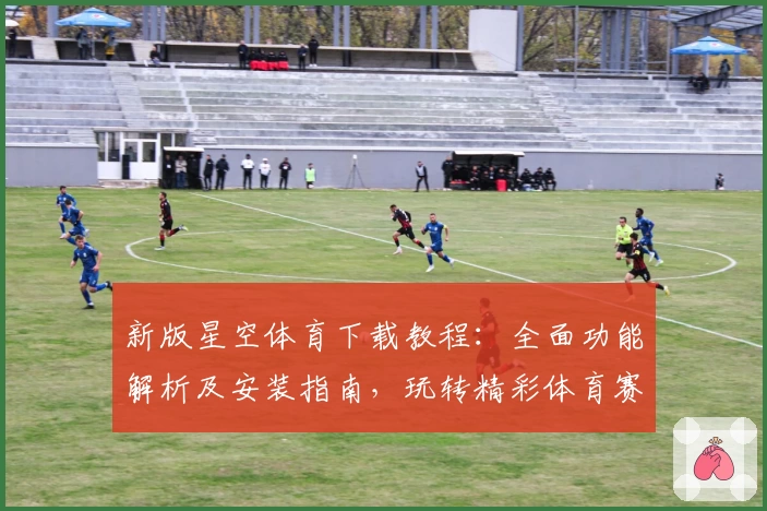 新版星空体育下载教程：全面功能解析及安装指南，玩转精彩体育赛事一步到位